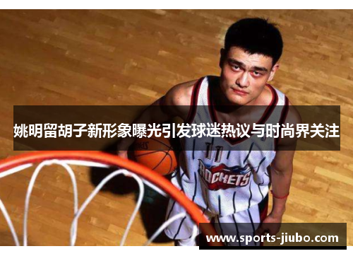 姚明留胡子新形象曝光引发球迷热议与时尚界关注