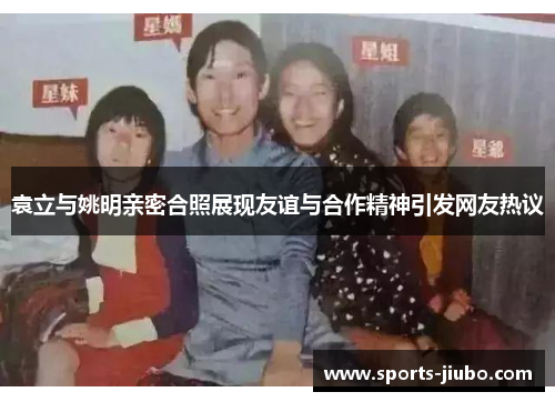袁立与姚明亲密合照展现友谊与合作精神引发网友热议