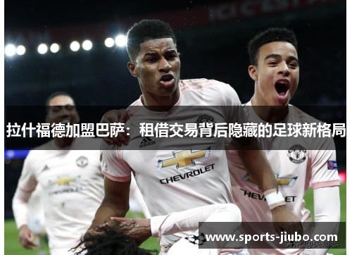 拉什福德加盟巴萨：租借交易背后隐藏的足球新格局
